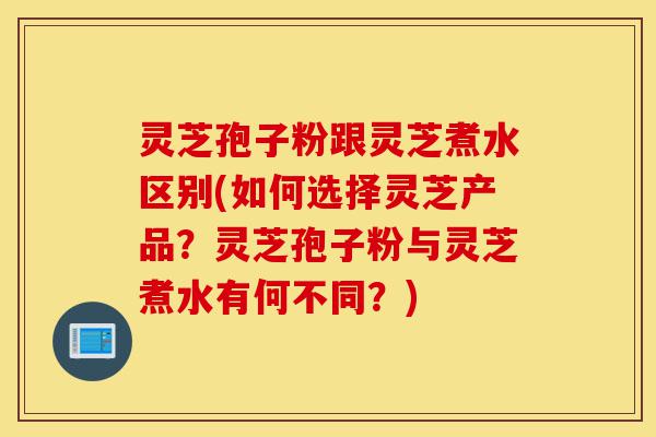 灵芝孢子粉跟灵芝煮水区别(如何选择灵芝产品？灵芝孢子粉与灵芝煮水有何不同？)-第1张图片-灵芝之家