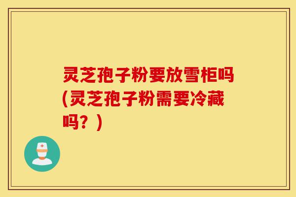 灵芝孢子粉要放雪柜吗(灵芝孢子粉需要冷藏吗?)-第1张图片-灵芝之家 灵芝孢子粉要放雪柜吗(灵芝孢子粉需要冷藏吗?)-第1张图片-灵芝之家