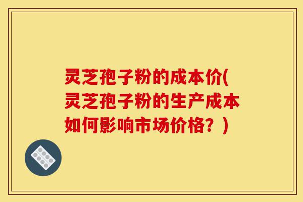 灵芝孢子粉的成本价(灵芝孢子粉的生产成本如何影响市场价格?)-第1张图片-灵芝之家 灵芝孢子粉的成本价(灵芝孢子粉的生产成本如何影响市场价格?)-第1张图片-灵芝之家