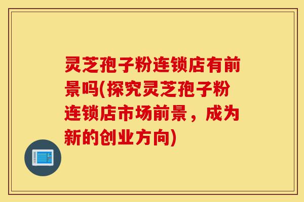 灵芝孢子粉连锁店有前景吗(探究灵芝孢子粉连锁店市场前景,成为新的创业方向)-第1张图片-灵芝之家 灵芝孢子粉连锁店有前景吗(探究灵芝孢子粉连锁店市场前景,成为新的创业方向)-第1张图片-灵芝之家