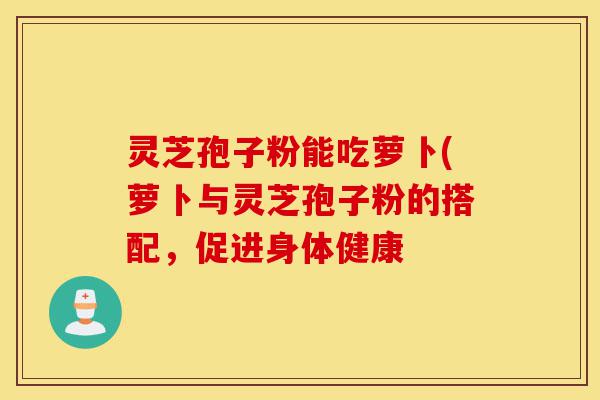 灵芝孢子粉能吃萝卜(萝卜与灵芝孢子粉的搭配,促进身体健康-第1张图片-灵芝之家 灵芝孢子粉能吃萝卜(萝卜与灵芝孢子粉的搭配,促进身体健康-第1张图片-灵芝之家