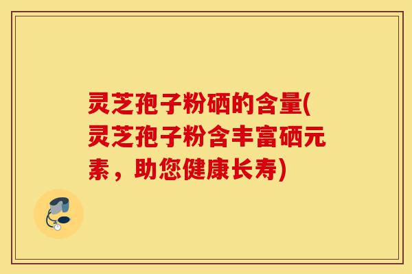 灵芝孢子粉硒的含量(灵芝孢子粉含丰富硒元素，助您健康长寿)-第1张图片-灵芝之家