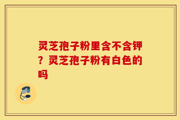 灵芝孢子粉里含不含钾?灵芝孢子粉有白色的吗-第1张图片-灵芝之家 灵芝孢子粉里含不含钾?灵芝孢子粉有白色的吗-第1张图片-灵芝之家