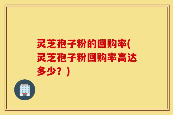 灵芝孢子粉的回购率(灵芝孢子粉回购率高达多少?)-第1张图片-灵芝之家 灵芝孢子粉的回购率(灵芝孢子粉回购率高达多少?)-第1张图片-灵芝之家