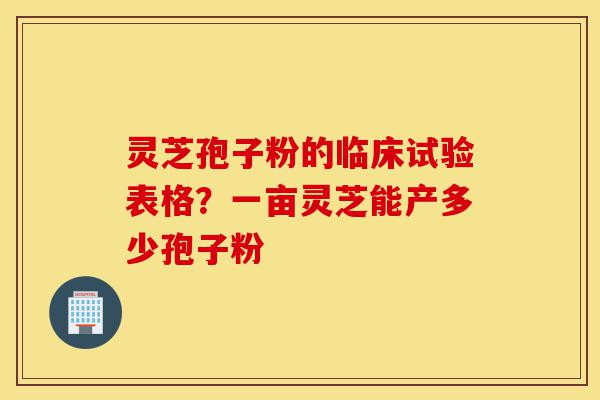 灵芝孢子粉的临床试验表格？一亩灵芝能产多少孢子粉-第1张图片-灵芝之家