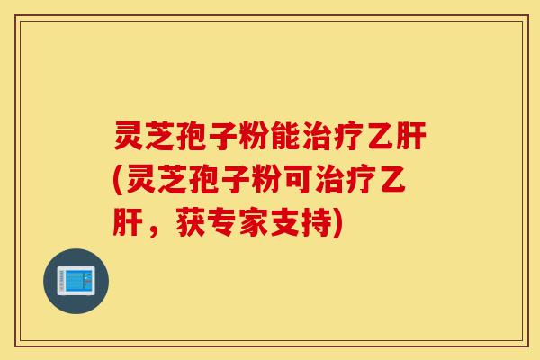 灵芝孢子粉能治疗乙肝(灵芝孢子粉可治疗乙肝，获专家支持)-第1张图片-灵芝之家