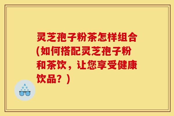 灵芝孢子粉茶怎样组合(如何搭配灵芝孢子粉和茶饮，让您享受健康饮品？)-第1张图片-灵芝之家