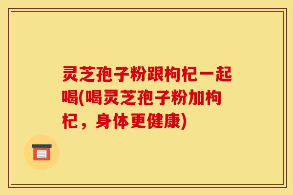 灵芝孢子粉跟枸杞一起喝(喝灵芝孢子粉加枸杞,身体更健康)-第1张图片-灵芝之家 灵芝孢子粉跟枸杞一起喝(喝灵芝孢子粉加枸杞,身体更健康)-第1张图片-灵芝之家