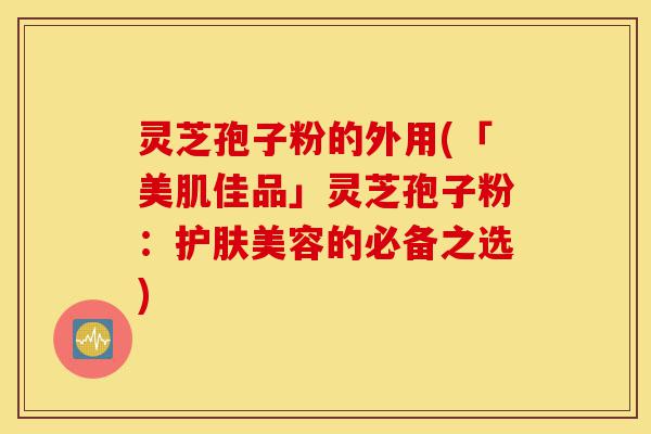 灵芝孢子粉的外用(「美肌佳品」灵芝孢子粉：护肤美容的必备之选)-第1张图片-灵芝之家