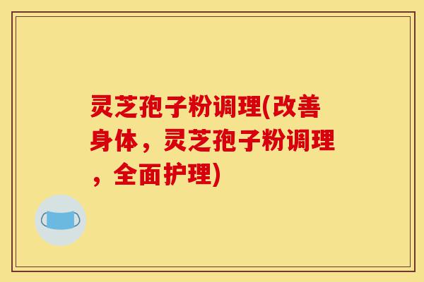 灵芝孢子粉调理(改善身体，灵芝孢子粉调理，全面护理)-第1张图片-灵芝之家