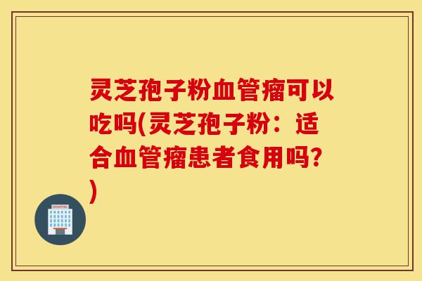 灵芝孢子粉血管瘤可以吃吗(灵芝孢子粉:适合血管瘤患者食用吗?)-第1张图片-灵芝之家 灵芝孢子粉血管瘤可以吃吗(灵芝孢子粉:适合血管瘤患者食用吗?)-第1张图片-灵芝之家