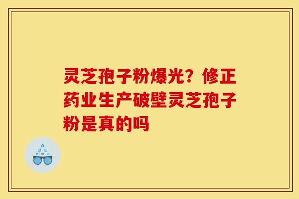 灵芝孢子粉爆光？修正药业生产破壁灵芝孢子粉是真的吗-第1张图片-灵芝之家