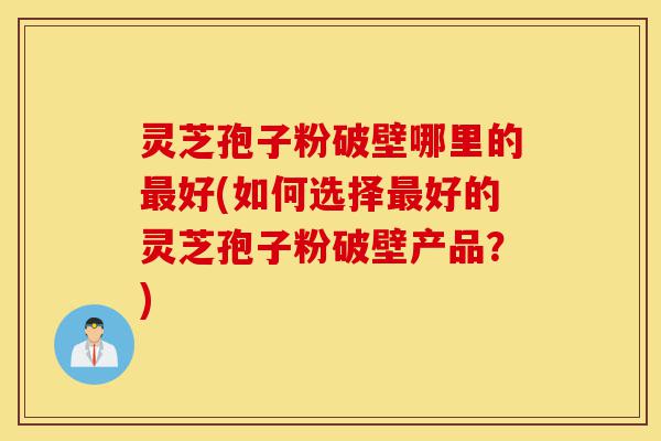 灵芝孢子粉破壁哪里的最好(如何选择最好的灵芝孢子粉破壁产品?)-第1张图片-灵芝之家 灵芝孢子粉破壁哪里的最好(如何选择最好的灵芝孢子粉破壁产品?)-第1张图片-灵芝之家