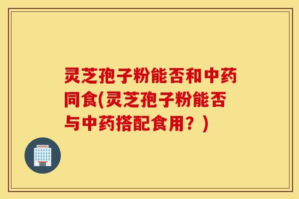 灵芝孢子粉能否和中药同食(灵芝孢子粉能否与中药搭配食用?)-第1张图片-灵芝之家 灵芝孢子粉能否和中药同食(灵芝孢子粉能否与中药搭配食用?)-第1张图片-灵芝之家