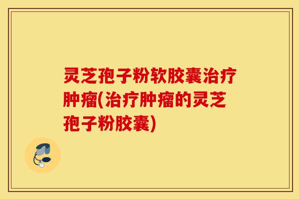 灵芝孢子粉软胶囊治疗肿瘤(治疗肿瘤的灵芝孢子粉胶囊)-第1张图片-灵芝之家