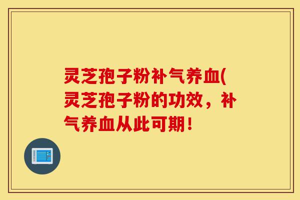 灵芝孢子粉补气养血(灵芝孢子粉的功效,补气养血从此可期!-第1张图片-灵芝之家 灵芝孢子粉补气养血(灵芝孢子粉的功效,补气养血从此可期!-第1张图片-灵芝之家