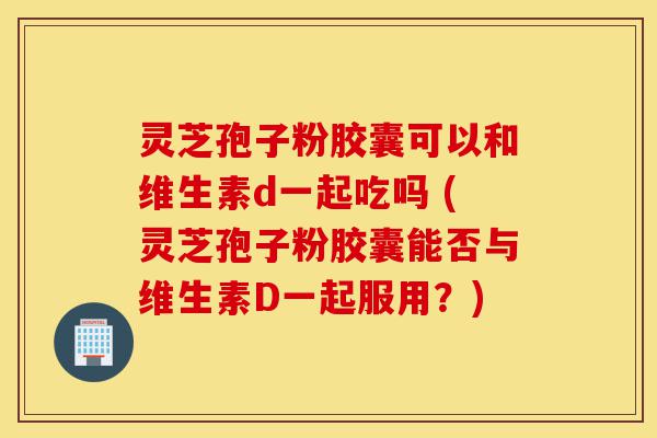 灵芝孢子粉胶囊可以和维生素d一起吃吗 (灵芝孢子粉胶囊能否与维生素D一起服用?)-第1张图片-灵芝之家 灵芝孢子粉胶囊可以和维生素d一起吃吗 (灵芝孢子粉胶囊能否与维生素D一起服用?)-第1张图片-灵芝之家