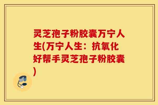 灵芝孢子粉胶囊万宁人生(万宁人生：抗氧化好帮手灵芝孢子粉胶囊)-第1张图片-灵芝之家
