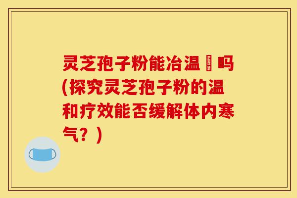 灵芝孢子粉能冶温沴吗(探究灵芝孢子粉的温和疗效能否缓解体内寒气？)-第1张图片-灵芝之家