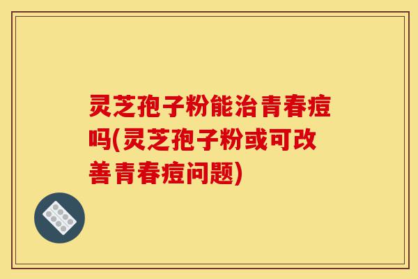 灵芝孢子粉能治青春痘吗(灵芝孢子粉或可改善青春痘问题)-第1张图片-灵芝之家 灵芝孢子粉能治青春痘吗(灵芝孢子粉或可改善青春痘问题)-第1张图片-灵芝之家