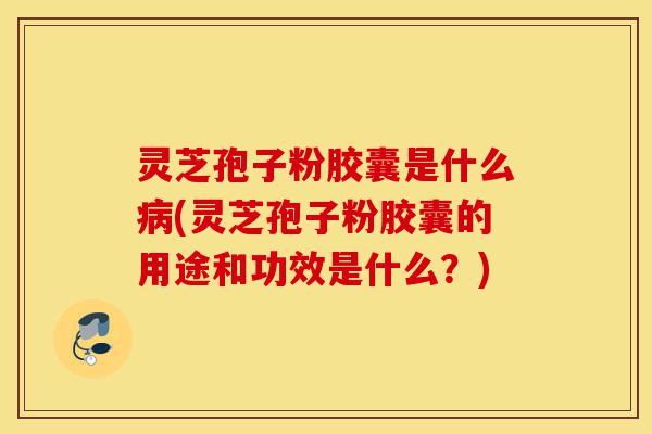 灵芝孢子粉胶囊是什么病(灵芝孢子粉胶囊的用途和功效是什么？)-第1张图片-灵芝之家
