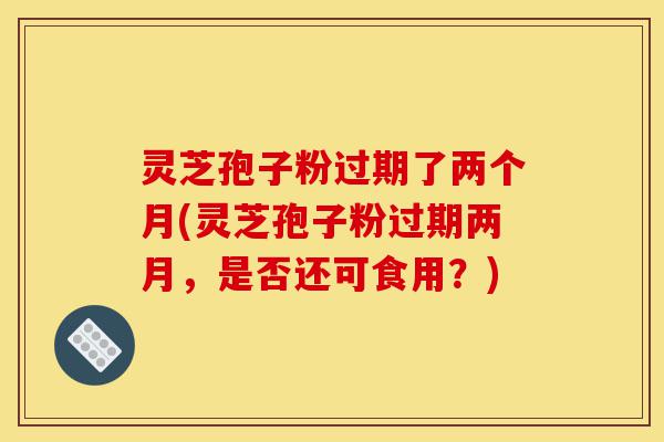 灵芝孢子粉过期了两个月(灵芝孢子粉过期两月，是否还可食用？)-第1张图片-灵芝之家