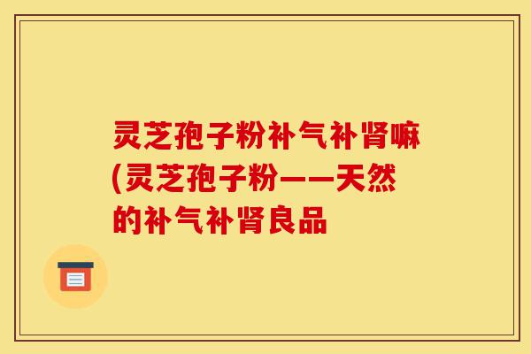 灵芝孢子粉补气补肾嘛(灵芝孢子粉——天然的补气补肾良品-第1张图片-灵芝之家 灵芝孢子粉补气补肾嘛(灵芝孢子粉——天然的补气补肾良品-第1张图片-灵芝之家