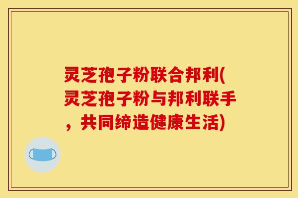 灵芝孢子粉联合邦利(灵芝孢子粉与邦利联手,共同缔造健康生活)-第1张图片-灵芝之家 灵芝孢子粉联合邦利(灵芝孢子粉与邦利联手,共同缔造健康生活)-第1张图片-灵芝之家