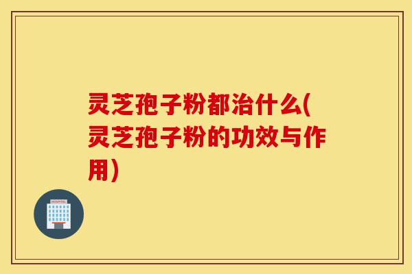 灵芝孢子粉都治什么(灵芝孢子粉的功效与作用)-第1张图片-灵芝之家 灵芝孢子粉都治什么(灵芝孢子粉的功效与作用)-第1张图片-灵芝之家