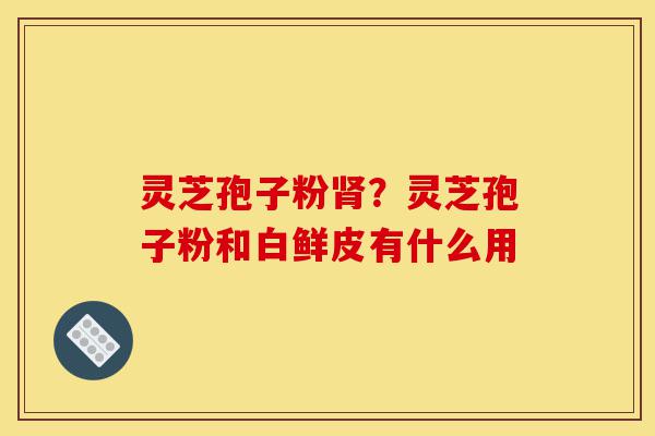 灵芝孢子粉肾？灵芝孢子粉和白鲜皮有什么用-第1张图片-灵芝之家