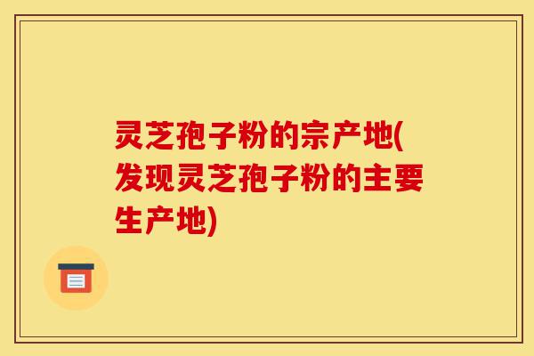 灵芝孢子粉的宗产地(发现灵芝孢子粉的主要生产地)-第1张图片-灵芝之家