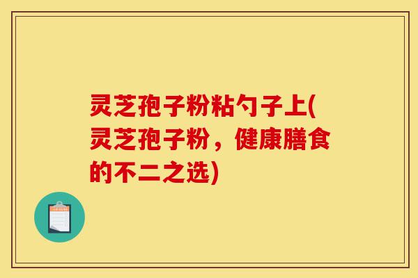 灵芝孢子粉粘勺子上(灵芝孢子粉，健康膳食的不二之选)-第1张图片-灵芝之家