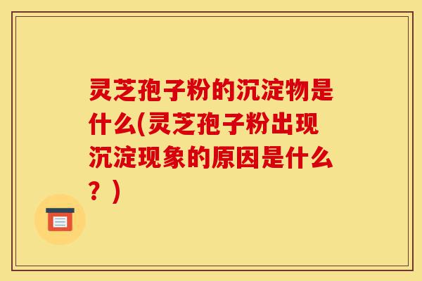 灵芝孢子粉的沉淀物是什么(灵芝孢子粉出现沉淀现象的原因是什么？)-第1张图片-灵芝之家
