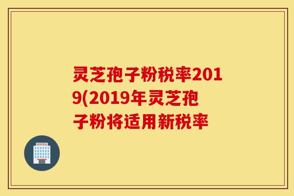 灵芝孢子粉税率2019(2019年灵芝孢子粉将适用新税率-第1张图片-灵芝之家 灵芝孢子粉税率2019(2019年灵芝孢子粉将适用新税率-第1张图片-灵芝之家