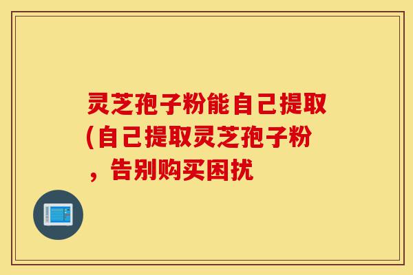 灵芝孢子粉能自己提取(自己提取灵芝孢子粉,告别购买困扰-第1张图片-灵芝之家 灵芝孢子粉能自己提取(自己提取灵芝孢子粉,告别购买困扰-第1张图片-灵芝之家