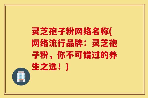 灵芝孢子粉网络名称(网络流行品牌:灵芝孢子粉,你不可错过的养生之选!)-第1张图片-灵芝之家 灵芝孢子粉网络名称(网络流行品牌:灵芝孢子粉,你不可错过的养生之选!)-第1张图片-灵芝之家
