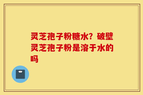 灵芝孢子粉糖水?破壁灵芝孢子粉是溶于水的吗-第1张图片-灵芝之家 灵芝孢子粉糖水?破壁灵芝孢子粉是溶于水的吗-第1张图片-灵芝之家