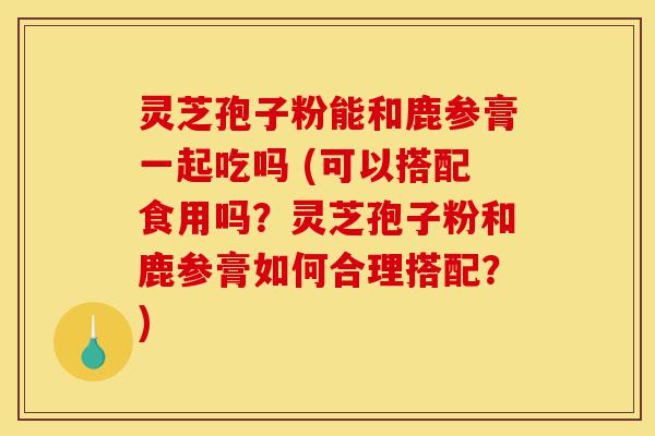 灵芝孢子粉能和鹿参膏一起吃吗 (可以搭配食用吗?灵芝孢子粉和鹿参膏如何合理搭配?)-第1张图片-灵芝之家 灵芝孢子粉能和鹿参膏一起吃吗 (可以搭配食用吗?灵芝孢子粉和鹿参膏如何合理搭配?)-第1张图片-灵芝之家