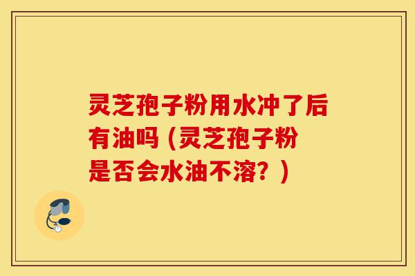 灵芝孢子粉用水冲了后有油吗 (灵芝孢子粉是否会水油不溶？)-第1张图片-灵芝之家