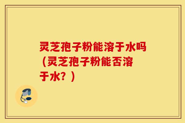 灵芝孢子粉能溶于水吗 (灵芝孢子粉能否溶于水?)-第1张图片-灵芝之家 灵芝孢子粉能溶于水吗 (灵芝孢子粉能否溶于水?)-第1张图片-灵芝之家