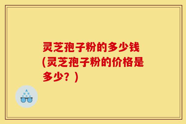 灵芝孢子粉的多少钱 (灵芝孢子粉的价格是多少？)-第1张图片-灵芝之家