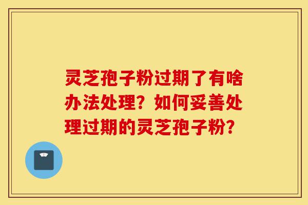 灵芝孢子粉过期了有啥办法处理?如何妥善处理过期的灵芝孢子粉?-第1张图片-灵芝之家 灵芝孢子粉过期了有啥办法处理?如何妥善处理过期的灵芝孢子粉?-第1张图片-灵芝之家