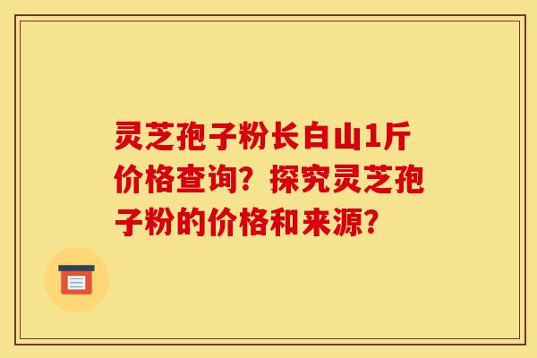 灵芝孢子粉长白山1斤价格查询?探究灵芝孢子粉的价格和来源?-第1张图片-灵芝之家 灵芝孢子粉长白山1斤价格查询?探究灵芝孢子粉的价格和来源?-第1张图片-灵芝之家