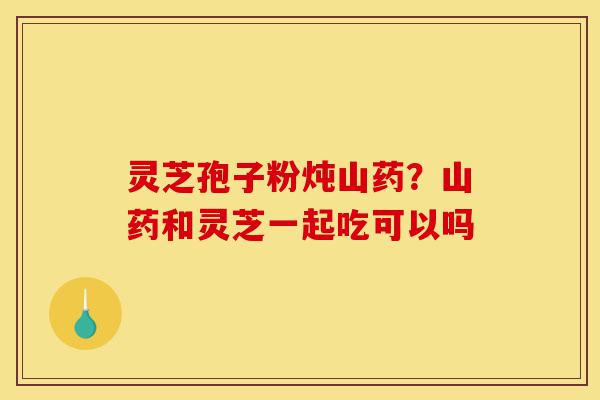 灵芝孢子粉炖山药？山药和灵芝一起吃可以吗-第1张图片-灵芝之家