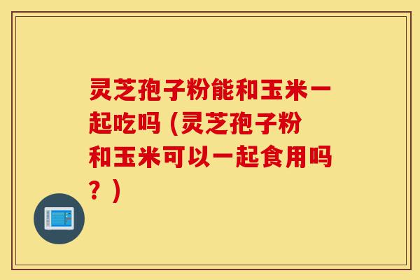 灵芝孢子粉能和玉米一起吃吗 (灵芝孢子粉和玉米可以一起食用吗?)-第1张图片-灵芝之家 灵芝孢子粉能和玉米一起吃吗 (灵芝孢子粉和玉米可以一起食用吗?)-第1张图片-灵芝之家