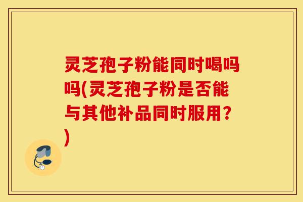 灵芝孢子粉能同时喝吗吗(灵芝孢子粉是否能与其他补品同时服用?)-第1张图片-灵芝之家 灵芝孢子粉能同时喝吗吗(灵芝孢子粉是否能与其他补品同时服用?)-第1张图片-灵芝之家