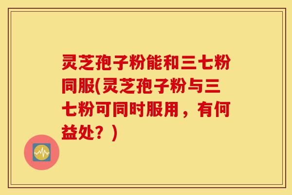 灵芝孢子粉能和三七粉同服(灵芝孢子粉与三七粉可同时服用,有何益处?)-第1张图片-灵芝之家 灵芝孢子粉能和三七粉同服(灵芝孢子粉与三七粉可同时服用,有何益处?)-第1张图片-灵芝之家