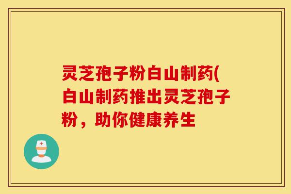 灵芝孢子粉白山制药(白山制药推出灵芝孢子粉,助你健康养生-第1张图片-灵芝之家 灵芝孢子粉白山制药(白山制药推出灵芝孢子粉,助你健康养生-第1张图片-灵芝之家
