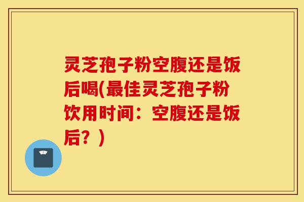 灵芝孢子粉空腹还是饭后喝(最佳灵芝孢子粉饮用时间：空腹还是饭后？)-第1张图片-灵芝之家