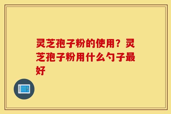 灵芝孢子粉的使用?灵芝孢子粉用什么勺子最好-第1张图片-灵芝之家 灵芝孢子粉的使用?灵芝孢子粉用什么勺子最好-第1张图片-灵芝之家